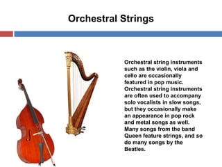 Orchestral Strings

Orchestral string instruments
such as the violin, viola and
cello are occasionally
featured in pop music.
Orchestral string instruments
are often used to accompany
solo vocalists in slow songs,
but they occasionally make
an appearance in pop rock
and metal songs as well.
Many songs from the band
Queen feature strings, and so
do many songs by the
Beatles.

 