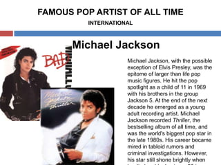 FAMOUS POP ARTIST OF ALL TIME
INTERNATIONAL

Michael Jackson
Michael Jackson, with the possible
exception of Elvis Presley, was the
epitome of larger than life pop
music figures. He hit the pop
spotlight as a child of 11 in 1969
with his brothers in the group
Jackson 5. At the end of the next
decade he emerged as a young
adult recording artist. Michael
Jackson recorded Thriller, the
bestselling album of all time, and
was the world's biggest pop star in
the late 1980s. His career became
mired in tabloid rumors and
criminal investigations. However,
his star still shone brightly when

 