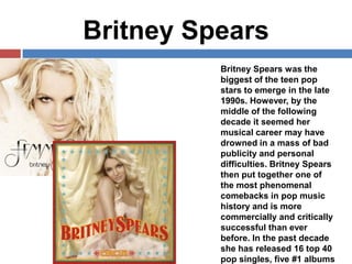 Britney Spears
Britney Spears was the
biggest of the teen pop
stars to emerge in the late
1990s. However, by the
middle of the following
decade it seemed her
musical career may have
drowned in a mass of bad
publicity and personal
difficulties. Britney Spears
then put together one of
the most phenomenal
comebacks in pop music
history and is more
commercially and critically
successful than ever
before. In the past decade
she has released 16 top 40
pop singles, five #1 albums

 