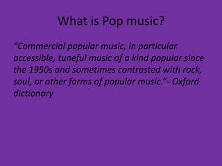 What is Pop music? 
“Commercial popular music, in particular 
accessible, tuneful music of a kind popular since 
the 1950s and sometimes contrasted with rock, 
soul, or other forms of popular music.”- Oxford 
dictionary 
 