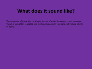 What does it sound like? 
The songs are often written in a basic format often in the verse-chorus structure. 
The chorus is often repeated and the tune is normally melodic and include plenty 
of hooks. 
 