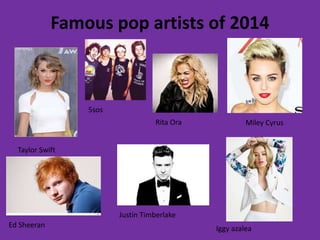 Famous pop artists of 2014 
Taylor Swift 
Ed Sheeran 
Miley Cyrus 
Iggy azalea 
Justin Timberlake 
5sos 
Rita Ora 

