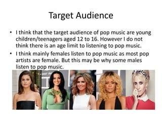 Target Audience
• I think that the target audience of pop music are young
children/teenagers aged 12 to 16. However I do not
think there is an age limit to listening to pop music.
• I think mainly females listen to pop music as most pop
artists are female. But this may be why some males
listen to pop music.
 