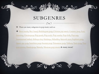 SUBGENRES
 There are many subgenres in pop music such as:
 Beat music, Boy band, Bubblegum pop, Christian pop music, Country pop, Easy
listening, Electropop, Pop punk, Pop rock, Pop sunda, Pop-folk, Pop-rap,
Sentimental ballad, Shibuya-kei, Shidaiqu, Skiladiko, Smooth jazz, Sophisti-pop,
Space age pop, Sunshine pop, Swamp pop, Taiwanese pop, Tallava, Teen pop, Thai
pop music, Mandopop, Manele, Mexican pop music & many more!
 