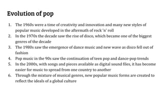 Evolution of pop
1. The 1960s were a time of creativity and innovation and many new styles of
popular music developed in the aftermath of rock 'n' roll
2. In the 1970s the decade saw the rise of disco, which became one of the biggest
genres of the decade
3. The 1980s saw the emergence of dance music and new wave as disco fell out of
fashion
4. Pop music in the 90s saw the continuation of teen pop and dance-pop trends
5. In the 2000s, with songs and pieces available as digital sound files, it has become
easier for music to spread from one country to another
6. Through the mixture of musical genres, new popular music forms are created to
reflect the ideals of a global culture
 