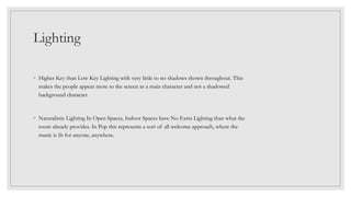Lighting
◦ Higher Key than Low Key Lighting with very little to no shadows shown throughout. This
makes the people appear more to the screen as a main character and not a shadowed
background character
◦ Naturalistic Lighting In Open Spaces, Indoor Spaces have No Extra Lighting than what the
room already provides. In Pop this represents a sort of all welcome approach, where the
music is fit for anyone, anywhere.
 
