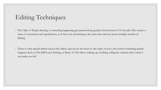 Editing Techniques
◦ The Clips of People dancing, or something happening gets passed along quickly, from between 2-10 seconds. This creates a
sense of movement and togetherness, as if they were all dancing at the same time and not across multiple months of
filming
◦ There is some special affects used in the videos, and can be the focus of the video, or just a shot where something quickly
happens, Such as The KID Laroi floating, or Panic! At The Disco walking up a bulidng, telling the watcher, this is what it
can make you feel
 
