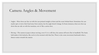 Camera Angles & Movement
◦ Angles – Most shots are face on with the cast pointed straight at them and the scene behind them. Sometimes the cast
maybe spin or move their head away from camera, but the angle doesn't change. In Some instances, there are close-up
shots that are side on with the musician, sort of like a action shot.
◦ Moving – The camera in pop is always moving, even if it is a still shot, the camera will move like its handheld. The freely
held makes it feel inclusive, like you're in the moment with him/her. There is also some movement backwards when a
dancer comes towards the camera
 