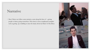 Narrative
◦ Most Videos can follow some narrative, some along this lines of – getting
people to dance, going somewhere. Then there is more complicated examples
such as getting up a building to meet the band, shown by Panic! At The Disco
.
 