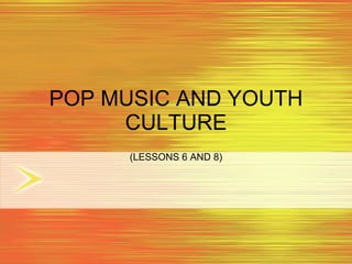 POP MUSIC AND YOUTH CULTURE (LESSONS 6 AND 8) 