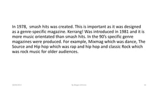 In 1978, smash hits was created. This is important as it was designed
as a genre-specific magazine. Kerrang! Was introduced in 1981 and it is
more music orientated than smash hits. In the 90’s specific genre
magazines were produced. For example, Mixmag which was dance, The
Source and Hip hop which was rap and hip hop and classic Rock which
was rock music for older audiences.
18/04/2017 By Megan Gilmore 10
 
