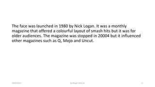 The face was launched in 1980 by Nick Logan. It was a monthly
magazine that offered a colourful layout of smash hits but it was for
older audiences. The magazine was stopped in 20004 but it influenced
other magazines such as Q, Mojo and Uncut.
18/04/2017 By Megan Gilmore 11
 