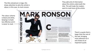 18/04/2017 By Megan Gilmore 17
The title and picture is large, this
draws attention to who the article is
about, in this case, its mark ronson.
They add a bit of information
about the article underneath the
title. This will make the readers
want to read more of the article.
There’s a quote that is
larger than the rest of
the text, bringing
more attention to it
and shows its an
important quote.
The colour scheme
is black and white,
keeping it simple
but effective and it
is easier to read.
 