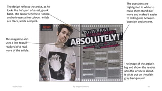 18/04/2017 By Megan Gilmore 18
The design reflects the artist, as he
looks like he’s part of a rock/punk
band. The colour scheme is simple
and only uses a few colours which
are black, white and pink.
The questions are
highlighted in white to
make them stand out
more and makes it easier
to distinguish between
question and answer.
This magazine also
uses a line to pull
readers in to read
more of the article.
The image of the artist is
big and shows the reader
who the article is about.
It sticks out on the plain
grey background.
 