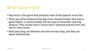 What is pop music?
• Pop music is the genre that produces most of the popular music hits.
• There are certain features that pop music should include: they have a
good rhythm, a catchy melody, and are easy to remember and sing
along to. They usually have a chorus that's repeated several times and
two or more verses.
• Most pop songs are between two-five minutes long, and they are
about relationships.
18/04/2017 By Megan Gilmore 3
 