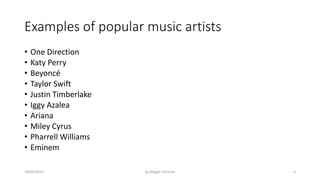 Examples of popular music artists
• One Direction
• Katy Perry
• Beyoncé
• Taylor Swift
• Justin Timberlake
• Iggy Azalea
• Ariana
• Miley Cyrus
• Pharrell Williams
• Eminem
18/04/2017 By Megan Gilmore 5
 