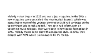 Melody maker began in 1926 and was a jazz magazine. In the 50’[s a
new magazine came out called ‘the new musical Express' which was
appealing to more of the younger generation as it had coverage on the
up coming music in rock and roll. They both had information on
upcoming music releases. They were both in newspaper format but in
1999, melody maker came out with a magazine style. In 2000, they
merged with NME which is also owned by IPC media.
18/04/2017 By Megan Gilmore 8
 