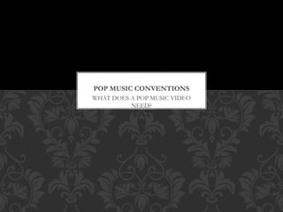 POP MUSIC CONVENTIONS 
WHAT DOES A POP MUSIC VIDEO 
NEED? 
 