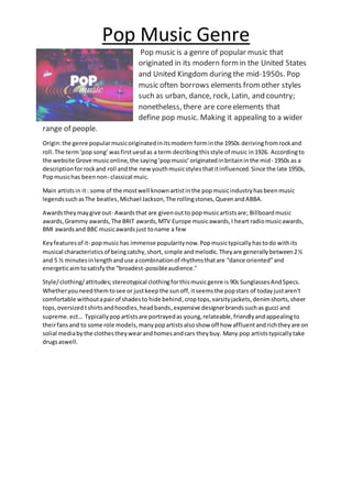 Pop Music Genre
Pop music is a genre of popular music that
originated in its modern form in the United States
and United Kingdom during the mid-1950s. Pop
music often borrows elements from other styles
such as urban, dance, rock, Latin, and country;
nonetheless, there are coreelements that
define pop music. Making it appealing to a wider
range of people.
Origin:the genre popularmusicoriginatedinitsmodern forminthe 1950s derivingfromrockand
roll.The term‘pop song’wasfirstuesdas a term decribingthisstyle of music in1926. Accordingto
the website Grove musiconline,the saying‘popmusic’originatedinbritaininthe mid- 1950s as a
description forrockand roll andthe newyouthmusicstylesthatitinfluenced.Since the late 1950s,
Popmusichas beennon- classical muic.
Main artistsin it: some of the mostwell knownartistinthe popmusicindustryhasbeenmusic
legendssuchasThe beatles,Michael Jackson,The rollingstones,QueenandABBA.
Awardstheymaygive out- Awardsthat are givenoutto popmusicartistsare; Billboardmusic
awards,Grammy awards,The BRIT awards,MTV Europe musicawards,I heart radiomusicawards,
BMI awardsand BBC musicawardsjust toname a few
Keyfeaturesof it- popmusichas immense popularitynow.Popmusictypicallyhastodo withits
musical characteristicsof beingcatchy,short, simple andmelodic.Theyare generallybetween2½
and 5 ½ minutesinlengthanduse acombinationof rhythmsthatare “dance oriented”and
energeticaimtosatisfythe “broadest-possibleaudience."
Style/clothing/attitudes;stereotypical clothingforthismusicgenre is 90s SunglassesAnd Specs.
Whetheryouneedthemtosee or justkeepthe sunoff,itseemsthe popstars of todayjustaren't
comfortable withoutapairof shadesto hide behind,croptops,varsityjackets,denimshorts,sheer
tops,oversizedtshirtsandhoodies,headbands,expensive designerbrandssuchas gucci and
supreme.ect… Typicallypopartistsare portrayedas young,relateable,friendlyandappealingto
theirfansand to some role models,manypopartistsalsoshow off how affluentandrichtheyare on
solial mediabythe clothestheywearandhomesandcars theybuy. Many pop artiststypicallytake
drugsaswell.
 