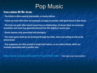 Pop MusicPop Music
Conventions Of The Genre
- The Artists is often wearing fashionable, or trendy clothes.
- Artists are more often than not portrayed as happy to provide a feel good factor to their music
- The lyrics are quite often based around love or relationships, of course there are numerous
exceptions and music has generally steered from this slightly in recent years
- Bands express unity associated with teenagers
- The music genre itself can be portrayed through the video, dress and setting as well as the
actual music
- Pop magazines are often printed in bright bold colours, as are videos filmed, which are
normally associated with a positive vibe
https://www.youtube.com/watch?v=QJO3ROT-A4E – Teenage pop association
 