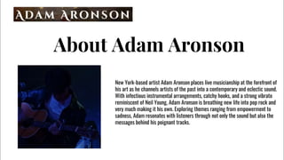 About Adam Aronson
New York-based artist Adam Aronson places live musicianship at the forefront of
his art as he channels artists of the past into a contemporary and eclectic sound.
With infectious instrumental arrangements, catchy hooks, and a strong vibrato
reminiscent of Neil Young, Adam Aronson is breathing new life into pop rock and
very much making it his own. Exploring themes ranging from empowerment to
sadness, Adam resonates with listeners through not only the sound but also the
messages behind his poignant tracks.
 