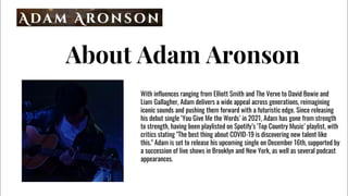 About Adam Aronson
With influences ranging from Elliott Smith and The Verve to David Bowie and
Liam Gallagher, Adam delivers a wide appeal across generations, reimagining
iconic sounds and pushing them forward with a futuristic edge. Since releasing
his debut single You Give Me the Words in 2021, Adam has gone from strength
to strength, having been playlisted on Spotifys Top Country Music playlist, with
critics stating "The best thing about COVID-19 is discovering new talent like
this." Adam is set to release his upcoming single on December 16th, supported by
a succession of live shows in Brooklyn and New York, as well as several podcast
appearances.
 
