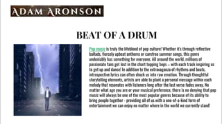 BEAT OF A DRUM
Pop music is truly the lifeblood of pop culture! Whether it's through reflective
ballads, fiercely upbeat anthems or carefree summer songs, this genre
undeniably has something for everyone. All around the world, millions of
passionate fans get lost in the chart topping bops C with each track inspiring us
to get up and dance! In addition to the extravaganza of rhythms and beats,
introspective lyrics can often shock us into raw emotion. Through thoughtful
storytelling elements, artists are able to plant a personal message within each
melody that resonates with listeners long after the last verse fades away. No
matter what age you are or your musical preference, there is no denying that pop
music will always be one of the most popular genres because of its ability to
bring people together - providing all of us with a one-of-a-kind form of
entertainment we can enjoy no matter where in the world we currently stand!
 