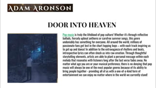 DOOR INTO HEAVEN
Pop music is truly the lifeblood of pop culture! Whether it's through reflective
ballads, fiercely upbeat anthems or carefree summer songs, this genre
undeniably has something for everyone. All around the world, millions of
passionate fans get lost in the chart topping bops C with each track inspiring us
to get up and dance! In addition to the extravaganza of rhythms and beats,
introspective lyrics can often shock us into raw emotion. Through thoughtful
storytelling elements, artists are able to plant a personal message within each
melody that resonates with listeners long after the last verse fades away. No
matter what age you are or your musical preference, there is no denying that pop
music will always be one of the most popular genres because of its ability to
bring people together - providing all of us with a one-of-a-kind form of
entertainment we can enjoy no matter where in the world we currently stand!
 