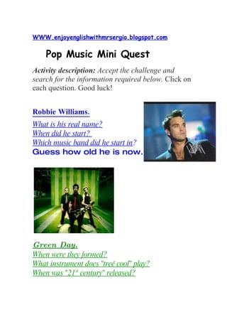 WWW.enjoyenglishwithmrsergio.blogspot.com

    Pop Music Mini Quest
Activity description: Accept the challenge and
search for the information required below. Click on
each question. Good luck!


Robbie Williams.
What is his real name?
When did he start?
Which music band did he start in?
Guess how old he is now.




Green Day.
When were they formed?
What instrument does "treé cool" play?
When was "21st century" released?
 
