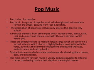 Pop Music
• Pop is short for popular.
• Pop music is a genre of popular music which originated in its modern
form in the 1950s, deriving from rock & roll style.
• The description of pop music includes any style as this genre is very
eclectic.
• It borrows elements from other styles which include urban, dance, Latin,
rock and country and these are actually the core elements which
define pop.
• These are generally short-to-medium length songs which are written in a
format, often in which chorus is highlighted and contrasted with the
verse, as well as the common employment of repeated choruses,
melodic tunes, and catchy-hooks.
• Typical instruments which are featured are vocals, electric guitars, drums,
bass, and synthesizer.
• The main concern for such music is usually being pleasurable to listen to,
rather than having much artistic depth or meaningful themes.
•
 