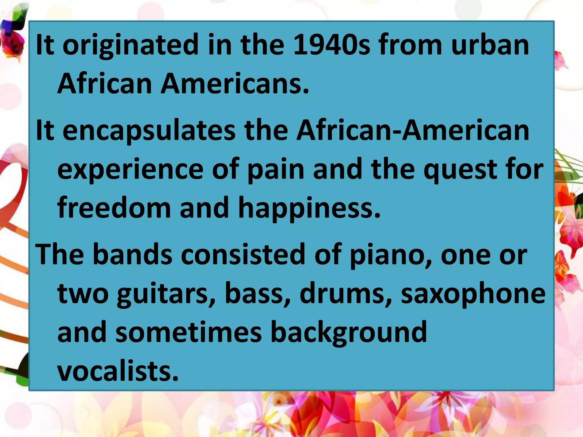 It originated in the 1940s from urban
African Americans.
It encapsulates the African-American
experience of pain and the quest for
freedom and happiness.
The bands consisted of piano, one or
two guitars, bass, drums, saxophone
and sometimes background
vocalists.
 