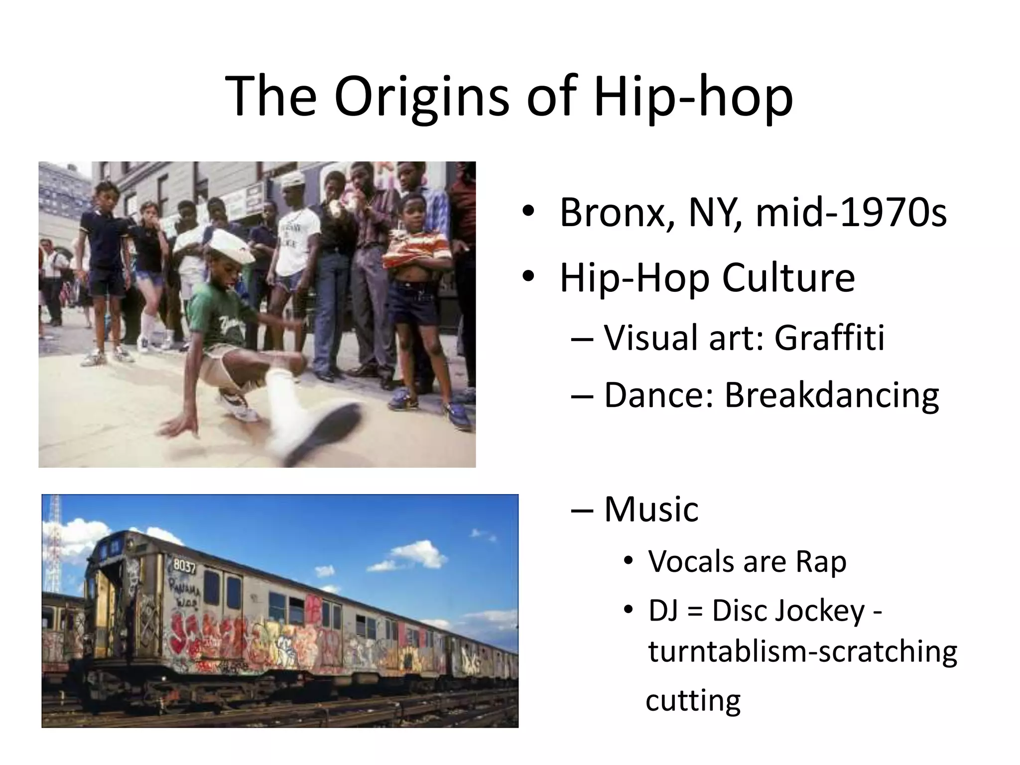 The Origins of Hip-hop
• Bronx, NY, mid-1970s
• Hip-Hop Culture
– Visual art: Graffiti
– Dance: Breakdancing
– Music
• Vocals are Rap
• DJ = Disc Jockey -
turntablism-scratching
cutting
 