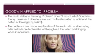 GOODWIN APPLIED TO ‘PROBLEM’ 
 The music video to the song ‘Problem’ doesn’t match all of Goodwin’s 
theory, however it does to some such as familiarisation of artist and the 
notion of looking (voyeurism). 
 The audience are made very familiar of the main artist and featuring 
artist as both are featured a lot through out the video and singing 
when its ones turn. 
 
