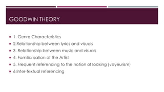 GOODWIN THEORY 
 1. Genre Characteristics 
 2.Relationship between lyrics and visuals 
 3. Relationship between music and visuals 
 4. Familiarisation of the Artist 
 5. Frequent referencing to the notion of looking (voyeurism) 
 6.Inter-textual referencing 
 