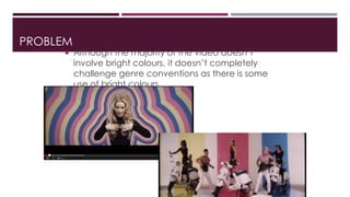 PROBLEM 
 Although the majority of the video doesn’t 
involve bright colours, it doesn’t completely 
challenge genre conventions as there is some 
use of bright colours. 
 