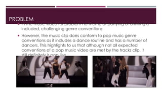 PROBLEM 
 In the music video for problem no theme of partying or drinking is 
included, challenging genre conventions. 
 However, the music clip does conform to pop music genre 
conventions as it includes a dance routine and has a number of 
dancers. This highlights to us that although not all expected 
conventions of a pop music video are met by the tracks clip, it 
still definitely is pop like. 
 