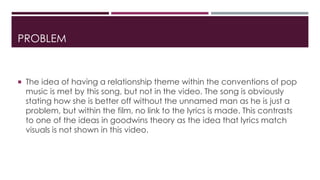 PROBLEM 
 The idea of having a relationship theme within the conventions of pop 
music is met by this song, but not in the video. The song is obviously 
stating how she is better off without the unnamed man as he is just a 
problem, but within the film, no link to the lyrics is made. This contrasts 
to one of the ideas in goodwins theory as the idea that lyrics match 
visuals is not shown in this video. 
 