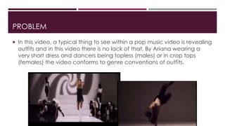 PROBLEM 
 In this video, a typical thing to see within a pop music video is revealing 
outfits and in this video there is no lack of that. By Ariana wearing a 
very short dress and dancers being topless (males) or in crop tops 
(females) the video conforms to genre conventions of outfits. 
 
