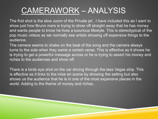 CAMERAWORK – ANALYSIS
The first shot is the slow zoom of the Private jet , I have included this as I want to
show just how Bruno mars is trying to show off straight away that he has money
and wants people to know he lives a luxurious lifestyle. This is stereotypical of the
pop music videos as we normally see artists showing off expensive things to the
audience.
The camera seems to shake on the beat of the song and the camera always
turns to the side when they same a certain verse. This is effective as it shows he
is trying to get a powerful message across or he is trying to assert his money and
riches to the audiences and show off.
There is a birds eye shot on the car driving through the lass Vegas strip. This
is effective as it links to the mise en scene by showing the setting but also
shows us the audience that he is in one of the most expensive places in the
world. Adding to the theme of money and riches.
 