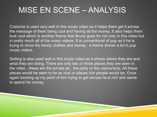 MISE EN SCENE – ANALYSIS
Costume is used very well in this music video as it helps them get it across
the message of them being cool and having all the money. It also helps them
look cool which is another theme that Bruno goes for not only in this video but
in pretty much all of his music videos. It is conventional of pop as it he is
trying to show his trendy clothes and money , a theme shown a lot in pop
music videos.
Setting is also used well in this music video as it shows where they are and
what they are doing. There are only two or three places they are seen in
the video , these are the private jet , the party or the casino/strip. All these
places would be seen to be as cool or places rich people would be. Once
again backing up my point of him trying to get across he is rich and wants
to spend his money.
 