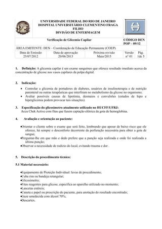UNIVERSIDADE FEDERAL DO RIO DE JANEIRO
HOSPITAL UNIVERSITÁRIO CLEMENTINO FRAGA
FILHO
DIVISÃO DE ENFERMAGEM
Verificação de Glicemia Capilar CÓDIGO DEN
POP – 09/12
ÁREA EMITENTE: DEN – Coordenação de Educação Permanente (COEP)
Data de Emissão
25/07/2012
Data de aprovação
20/06/2013
Próxima revisão
Maio/2015
Versão
n° 01
Pág.
1de 5
1. Definição: A glicemia capilar é um exame sanguíneo que oferece resultado imediato acerca da
concentração de glicose nos vasos capilares da polpa digital.
2. Indicação:
• Controlar a glicemia de portadores de diabetes, usuários de insulinoterapia e de nutrição
parenteral ou outras terapêuticas que interfiram no metabolismo da glicose no organismo;
• Avaliar possíveis causas de lipotímia, desmaios e convulsões (estados de hipo e
hiperglicemia podem provocar tais situações).
3. Especificação do glicosímetro atualmente utilizado no HUCFF/UFRJ:
Accu Chek Active com fitas que fazem captação elétrica da gota de hemoglobina.
4. Avaliação e orientação ao paciente:
•Orientar o cliente sobre o exame que será feito, lembrando que apesar de baixo risco que ele
oferece, há sempre o desconforto decorrente da perfuração necessária para obter a gota de
sangue,
•Perguntar-lhe em que mão e dedo prefere que a punção seja realizada e onde foi realizada a
última punção;
•Observar a necessidade de rodízio do local, evitando trauma e dor .
5. Descrição do procedimento técnico:
5.1 Material necessário:
•Equipamento de Proteção Individual: luvas de procedimento;
•Cuba rim ou bandeja retangular;
•Glicosímetro;
•Fitas reagentes para glicose, específica ao aparelho utilizado no momento;
•Lancetas estéreis;
•Caneta e papel ou prescrição do paciente, para anotação do resultado encontrado;
•Gaze umedecida com álcool 70%;
•Descartex.
 