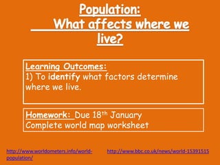 Learning Outcomes: 
1) To identify what factors determine 
where we live. 
Homework: Due 18th January 
Complete world map worksheet 
http://www.worldometers.info/world-population/ 
http://www.bbc.co.uk/news/world-15391515 
 