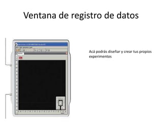 Ventana de registro de datos
Acá podrás diseñar y crear tus propios
experimentos
 