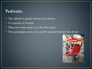 • The vehicle is pedal-driven by a driver
• It is usually a tricycle
• They are often used on a for hire basis
• The passenger seats are usually located beside the driver
 