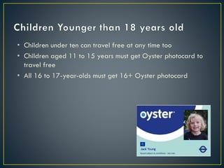 • Children under ten can travel free at any time too
• Children aged 11 to 15 years must get Oyster photocard to
travel free
• All 16 to 17-year-olds must get 16+ Oyster photocard
 