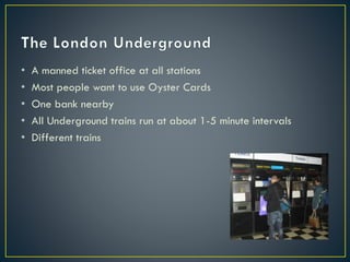 • A manned ticket office at all stations
• Most people want to use Oyster Cards
• One bank nearby
• All Underground trains run at about 1-5 minute intervals
• Different trains
 