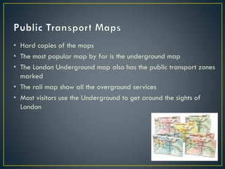 • Hard copies of the maps
• The most popular map by far is the underground map
• The London Underground map also has the public transport zones
marked
• The rail map show all the overground services
• Most visitors use the Underground to get around the sights of
London
 
