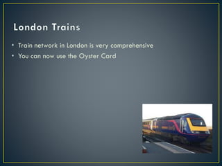 • Train network in London is very comprehensive
• You can now use the Oyster Card
 