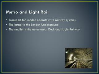 • Transport for London operates two railway systems
• The larger is the London Underground
• The smaller is the automated Docklands Light Railway
 