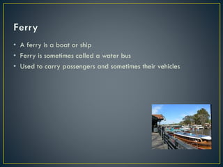 • A ferry is a boat or ship
• Ferry is sometimes called a water bus
• Used to carry passengers and sometimes their vehicles
 